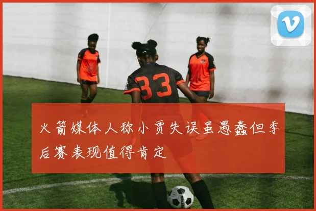 火箭媒体人称小贾失误虽愚蠢但季后赛表现值得肯定