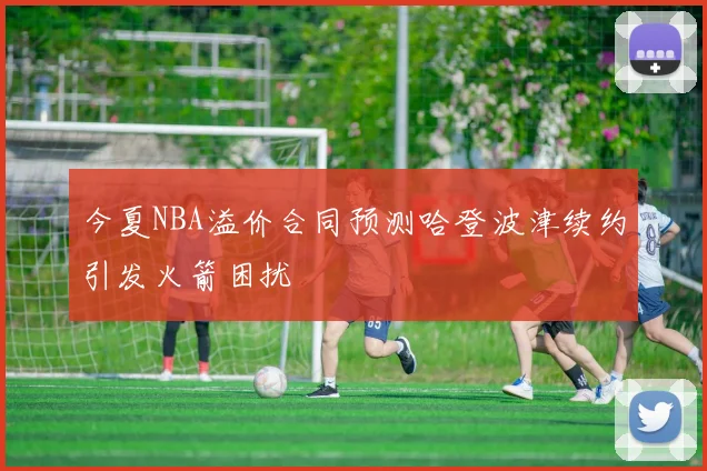 今夏NBA溢价合同预测哈登波津续约引发火箭困扰