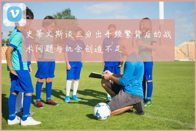 史蒂文斯谈三分出手频繁背后的战术问题与机会创造不足