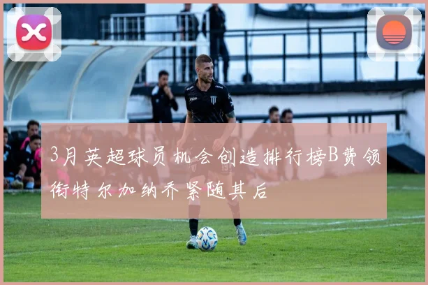 3月英超球员机会创造排行榜B费领衔特尔加纳乔紧随其后