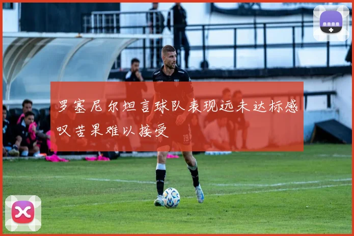 罗塞尼尔坦言球队表现远未达标感叹苦果难以接受