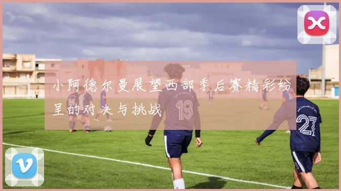 小阿德尔曼展望西部季后赛精彩纷呈的对决与挑战