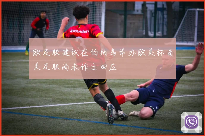 欧足联建议在伯纳乌举办欧美杯南美足联尚未作出回应