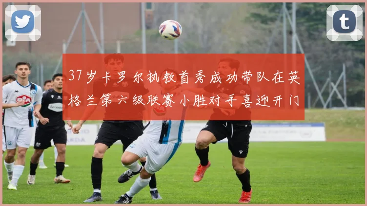 37岁卡罗尔执教首秀成功带队在英格兰第六级联赛小胜对手喜迎开门红