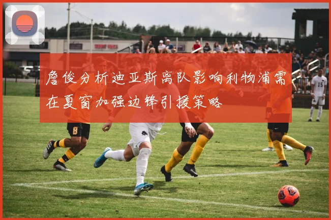 詹俊分析迪亚斯离队影响利物浦需在夏窗加强边锋引援策略