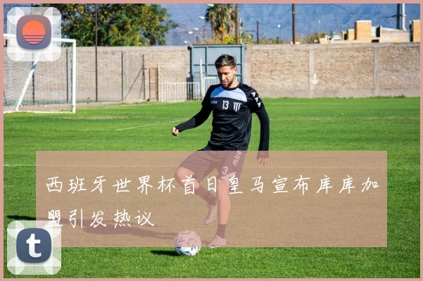 西班牙世界杯首日皇马宣布库库加盟引发热议