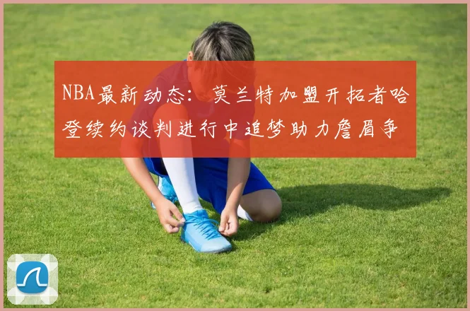 NBA最新动态：莫兰特加盟开拓者哈登续约谈判进行中追梦助力詹眉争冠