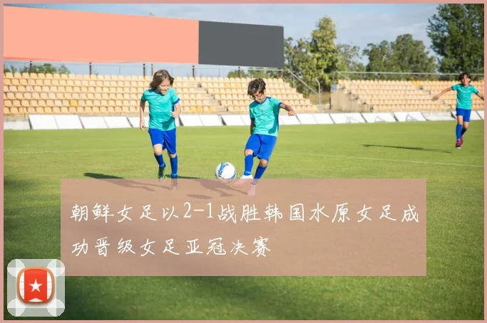朝鲜女足以2-1战胜韩国水原女足成功晋级女足亚冠决赛