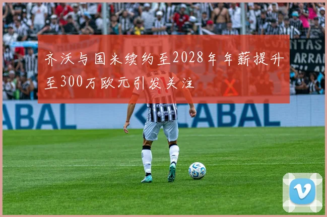 齐沃与国米续约至2028年年薪提升至300万欧元引发关注