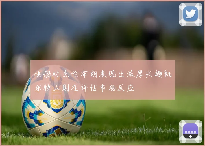 快船对杰伦布朗表现出浓厚兴趣凯尔特人则在评估市场反应