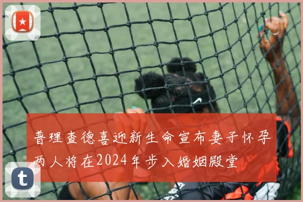 普理查德喜迎新生命宣布妻子怀孕两人将在2024年步入婚姻殿堂