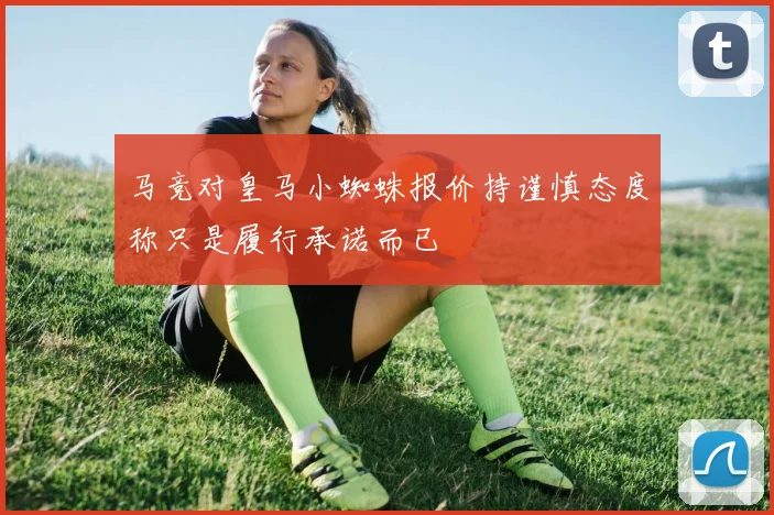 马竞对皇马小蜘蛛报价持谨慎态度称只是履行承诺而已