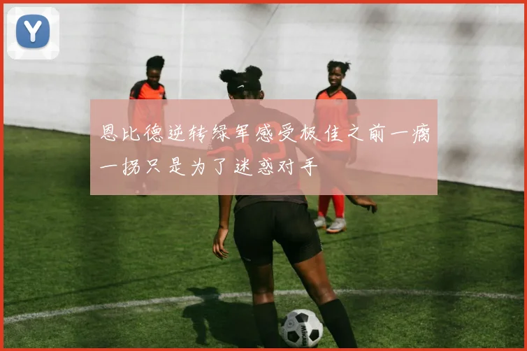 恩比德逆转绿军感受极佳之前一瘸一拐只是为了迷惑对手