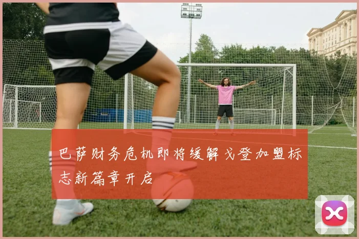 巴萨财务危机即将缓解戈登加盟标志新篇章开启