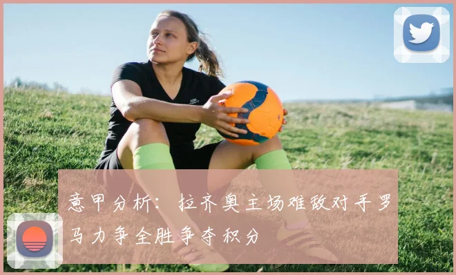 意甲分析：拉齐奥主场难敌对手罗马力争全胜争夺积分