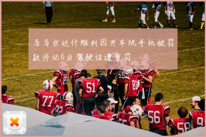 马马尔达什维利因开车玩手机被罚款并记6分驾驶证遭重罚