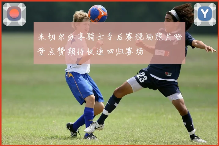 米切尔分享骑士季后赛现场照片哈登点赞期待快速回归赛场