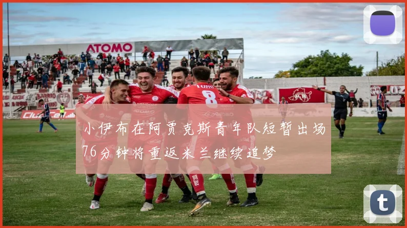 小伊布在阿贾克斯青年队短暂出场76分钟将重返米兰继续追梦